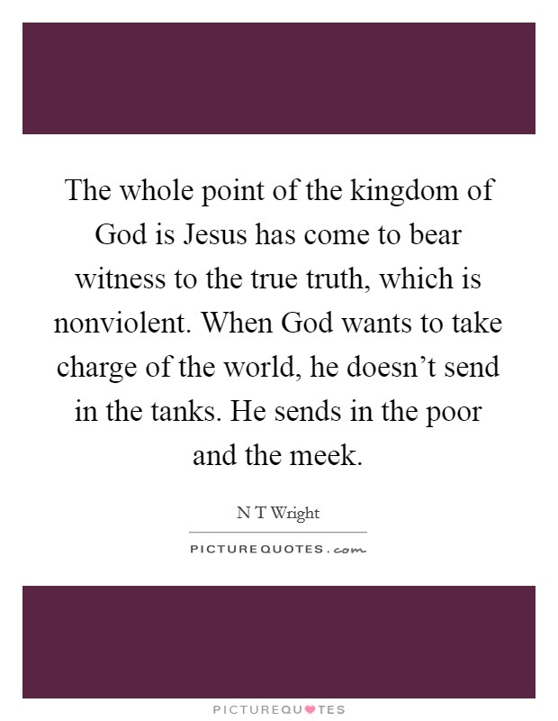 The whole point of the kingdom of God is Jesus has come to bear witness to the true truth, which is nonviolent. When God wants to take charge of the world, he doesn't send in the tanks. He sends in the poor and the meek Picture Quote #1