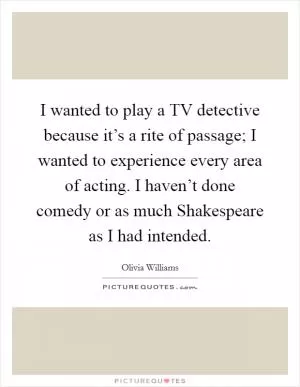 I wanted to play a TV detective because it’s a rite of passage; I wanted to experience every area of acting. I haven’t done comedy or as much Shakespeare as I had intended Picture Quote #1