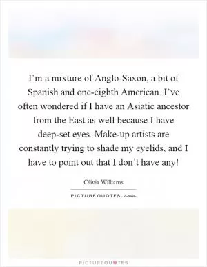 I’m a mixture of Anglo-Saxon, a bit of Spanish and one-eighth American. I’ve often wondered if I have an Asiatic ancestor from the East as well because I have deep-set eyes. Make-up artists are constantly trying to shade my eyelids, and I have to point out that I don’t have any! Picture Quote #1