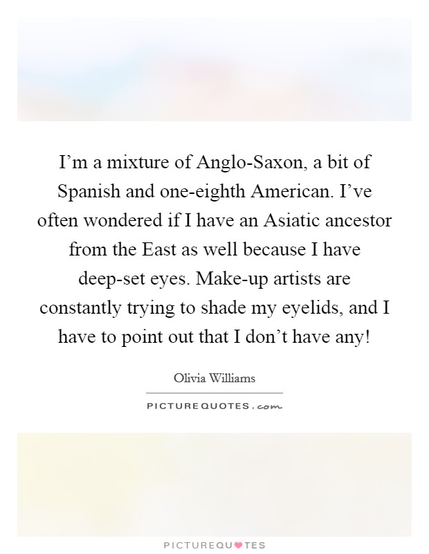 I'm a mixture of Anglo-Saxon, a bit of Spanish and one-eighth American. I've often wondered if I have an Asiatic ancestor from the East as well because I have deep-set eyes. Make-up artists are constantly trying to shade my eyelids, and I have to point out that I don't have any! Picture Quote #1