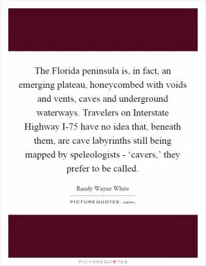 The Florida peninsula is, in fact, an emerging plateau, honeycombed with voids and vents, caves and underground waterways. Travelers on Interstate Highway I-75 have no idea that, beneath them, are cave labyrinths still being mapped by speleologists - ‘cavers,’ they prefer to be called Picture Quote #1