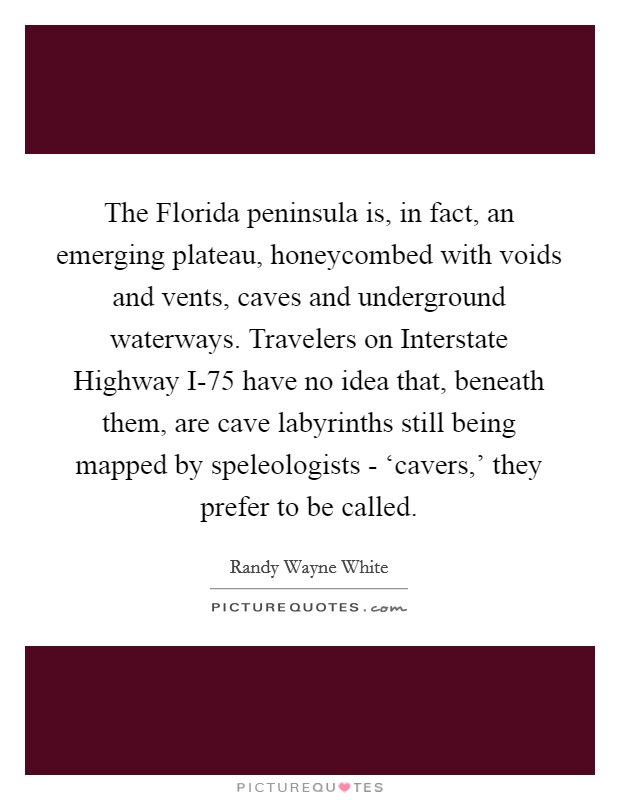 The Florida peninsula is, in fact, an emerging plateau, honeycombed with voids and vents, caves and underground waterways. Travelers on Interstate Highway I-75 have no idea that, beneath them, are cave labyrinths still being mapped by speleologists - ‘cavers,' they prefer to be called Picture Quote #1