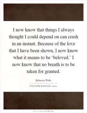 I now know that things I always thought I could depend on can crash in an instant. Because of the love that I have been shown, I now know what it means to be ‘beloved.’ I now know that no breath is to be taken for granted Picture Quote #1