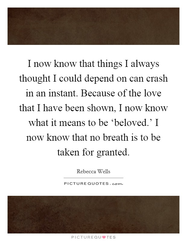 I now know that things I always thought I could depend on can crash in an instant. Because of the love that I have been shown, I now know what it means to be ‘beloved.' I now know that no breath is to be taken for granted Picture Quote #1