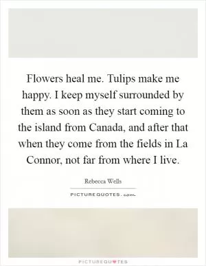Flowers heal me. Tulips make me happy. I keep myself surrounded by them as soon as they start coming to the island from Canada, and after that when they come from the fields in La Connor, not far from where I live Picture Quote #1
