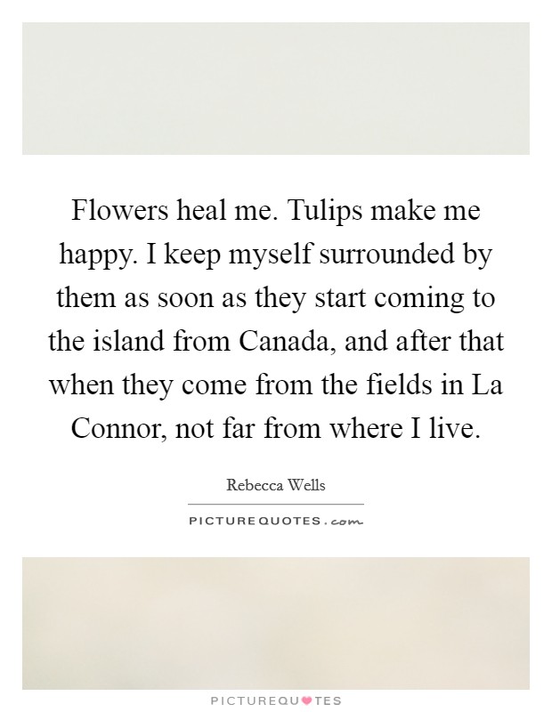 Flowers heal me. Tulips make me happy. I keep myself surrounded by them as soon as they start coming to the island from Canada, and after that when they come from the fields in La Connor, not far from where I live Picture Quote #1