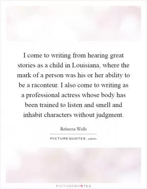 I come to writing from hearing great stories as a child in Louisiana, where the mark of a person was his or her ability to be a raconteur. I also come to writing as a professional actress whose body has been trained to listen and smell and inhabit characters without judgment Picture Quote #1