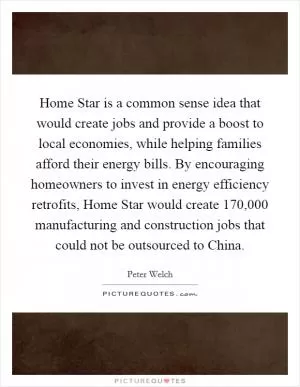 Home Star is a common sense idea that would create jobs and provide a boost to local economies, while helping families afford their energy bills. By encouraging homeowners to invest in energy efficiency retrofits, Home Star would create 170,000 manufacturing and construction jobs that could not be outsourced to China Picture Quote #1