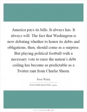 America pays its bills. It always has. It always will. The fact that Washington is now debating whether to honor its debts and obligations, then, should come as a surprise. But playing political football with a necessary vote to raise the nation’s debt ceiling has become as predictable as a Twitter rant from Charlie Sheen Picture Quote #1