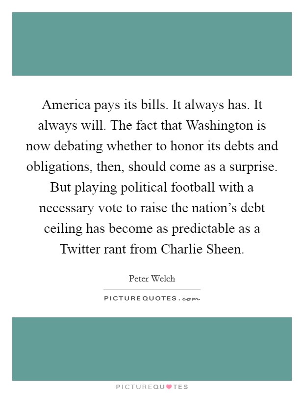 America pays its bills. It always has. It always will. The fact that Washington is now debating whether to honor its debts and obligations, then, should come as a surprise. But playing political football with a necessary vote to raise the nation's debt ceiling has become as predictable as a Twitter rant from Charlie Sheen Picture Quote #1