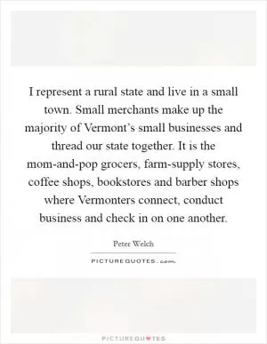 I represent a rural state and live in a small town. Small merchants make up the majority of Vermont’s small businesses and thread our state together. It is the mom-and-pop grocers, farm-supply stores, coffee shops, bookstores and barber shops where Vermonters connect, conduct business and check in on one another Picture Quote #1