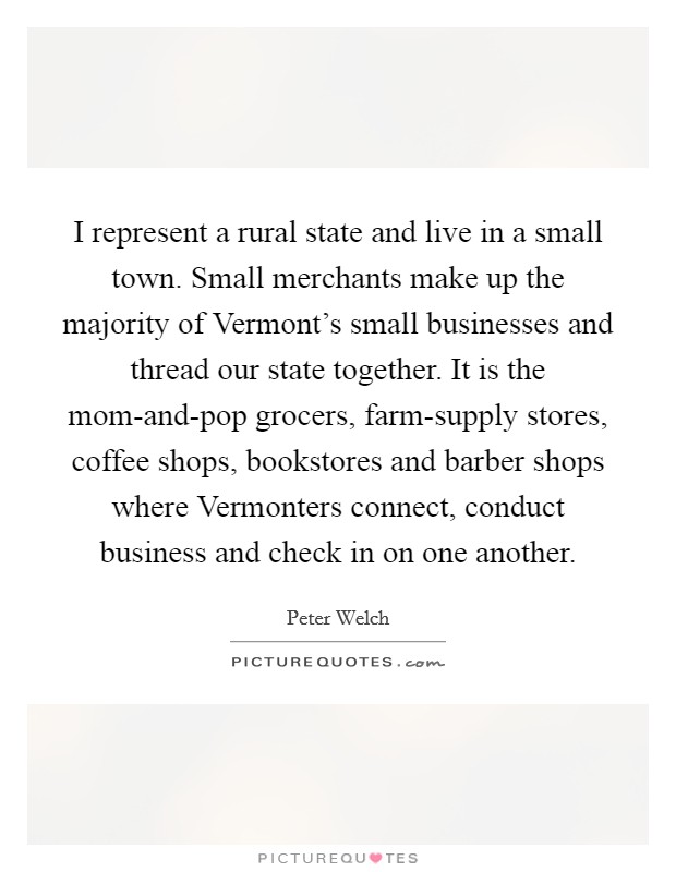 I represent a rural state and live in a small town. Small merchants make up the majority of Vermont's small businesses and thread our state together. It is the mom-and-pop grocers, farm-supply stores, coffee shops, bookstores and barber shops where Vermonters connect, conduct business and check in on one another Picture Quote #1