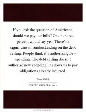 If you ask the question of Americans, should we pay our bills? One hundred percent would say yes. There’s a significant misunderstanding on the debt ceiling. People think it’s authorizing new spending. The debt ceiling doesn’t authorize new spending; it allows us to pay obligations already incurred Picture Quote #1