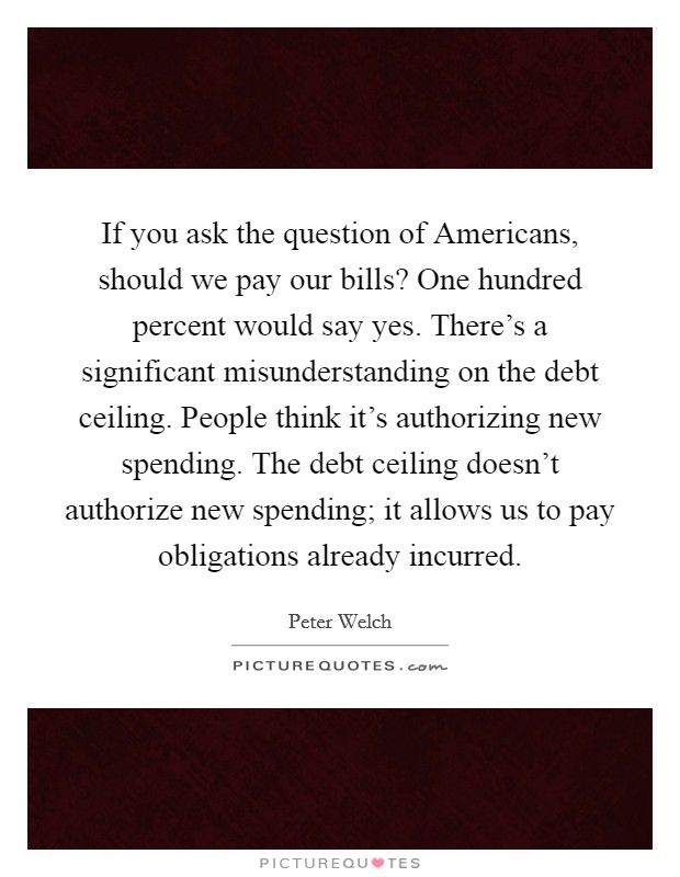 If you ask the question of Americans, should we pay our bills? One hundred percent would say yes. There's a significant misunderstanding on the debt ceiling. People think it's authorizing new spending. The debt ceiling doesn't authorize new spending; it allows us to pay obligations already incurred Picture Quote #1