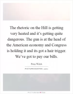 The rhetoric on the Hill is getting very heated and it’s getting quite dangerous. The gun is at the head of the American economy and Congress is holding it and its got a hair trigger. We’ve got to pay our bills Picture Quote #1