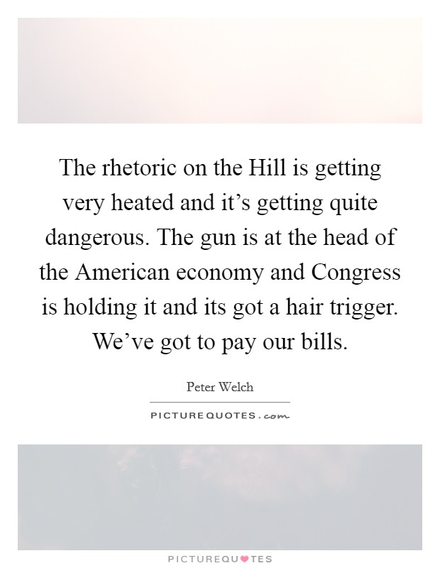 The rhetoric on the Hill is getting very heated and it's getting quite dangerous. The gun is at the head of the American economy and Congress is holding it and its got a hair trigger. We've got to pay our bills Picture Quote #1