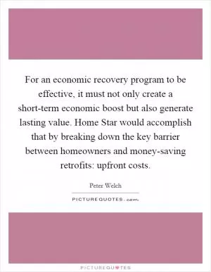 For an economic recovery program to be effective, it must not only create a short-term economic boost but also generate lasting value. Home Star would accomplish that by breaking down the key barrier between homeowners and money-saving retrofits: upfront costs Picture Quote #1