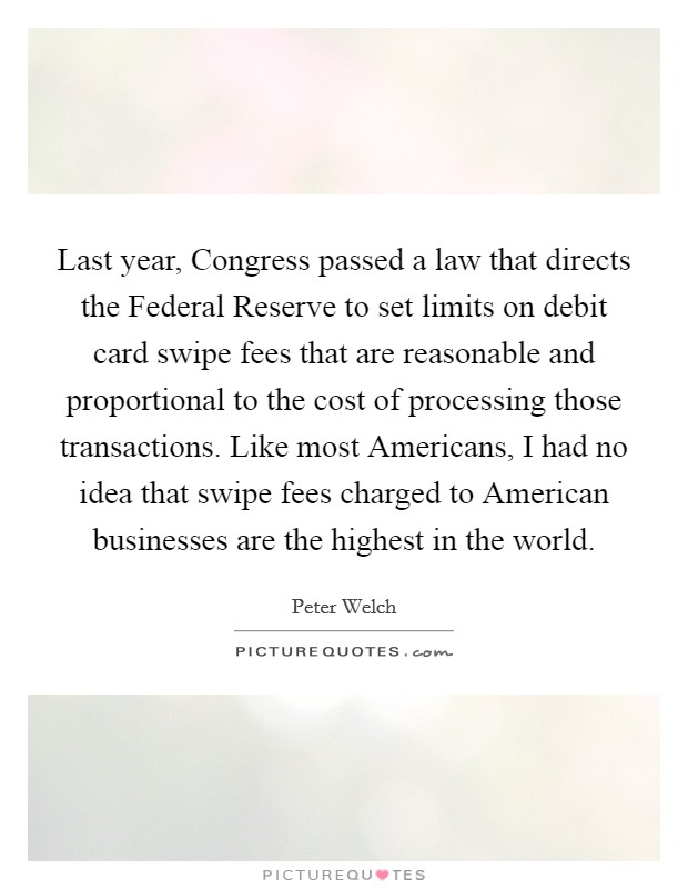 Last year, Congress passed a law that directs the Federal Reserve to set limits on debit card swipe fees that are reasonable and proportional to the cost of processing those transactions. Like most Americans, I had no idea that swipe fees charged to American businesses are the highest in the world Picture Quote #1
