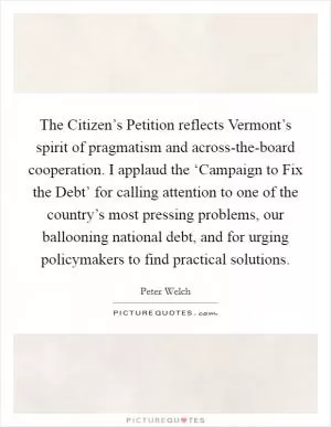 The Citizen’s Petition reflects Vermont’s spirit of pragmatism and across-the-board cooperation. I applaud the ‘Campaign to Fix the Debt’ for calling attention to one of the country’s most pressing problems, our ballooning national debt, and for urging policymakers to find practical solutions Picture Quote #1