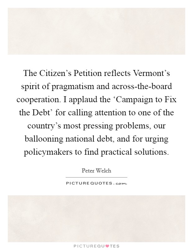 The Citizen's Petition reflects Vermont's spirit of pragmatism and across-the-board cooperation. I applaud the ‘Campaign to Fix the Debt' for calling attention to one of the country's most pressing problems, our ballooning national debt, and for urging policymakers to find practical solutions Picture Quote #1