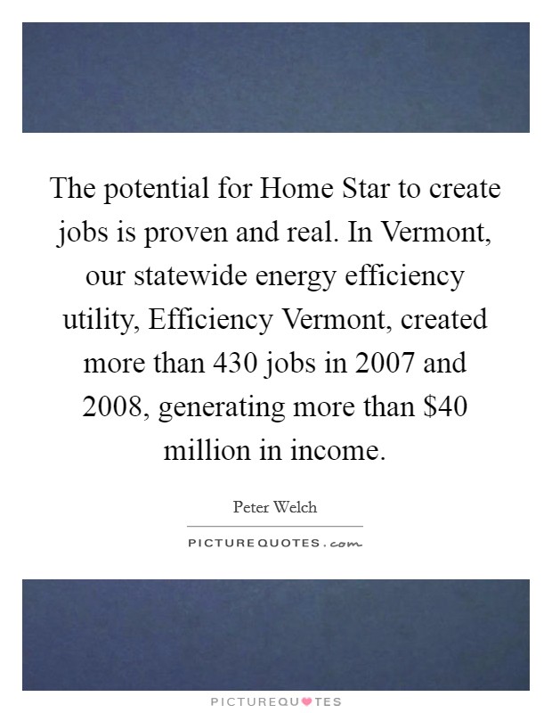 The potential for Home Star to create jobs is proven and real. In Vermont, our statewide energy efficiency utility, Efficiency Vermont, created more than 430 jobs in 2007 and 2008, generating more than $40 million in income Picture Quote #1