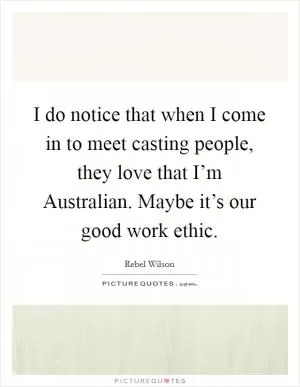 I do notice that when I come in to meet casting people, they love that I’m Australian. Maybe it’s our good work ethic Picture Quote #1