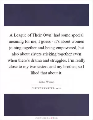 A League of Their Own’ had some special meaning for me, I guess - it’s about women joining together and being empowered, but also about sisters sticking together even when there’s drama and struggles. I’m really close to my two sisters and my brother, so I liked that about it Picture Quote #1