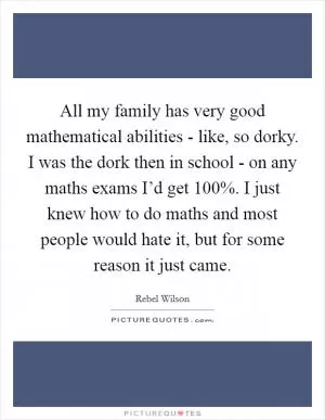 All my family has very good mathematical abilities - like, so dorky. I was the dork then in school - on any maths exams I’d get 100%. I just knew how to do maths and most people would hate it, but for some reason it just came Picture Quote #1
