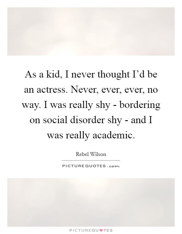 As a kid, I never thought I’d be an actress. Never, ever, ever, no way. I was really shy - bordering on social disorder shy - and I was really academic Picture Quote #1