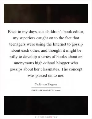 Back in my days as a children’s book editor, my superiors caught on to the fact that teenagers were using the Internet to gossip about each other, and thought it might be nifty to develop a series of books about an anonymous high-school blogger who gossips about her classmates. The concept was passed on to me Picture Quote #1