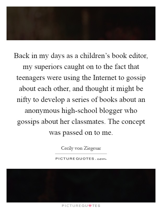 Back in my days as a children's book editor, my superiors caught on to the fact that teenagers were using the Internet to gossip about each other, and thought it might be nifty to develop a series of books about an anonymous high-school blogger who gossips about her classmates. The concept was passed on to me Picture Quote #1