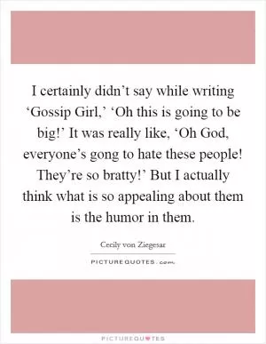 I certainly didn’t say while writing ‘Gossip Girl,’ ‘Oh this is going to be big!’ It was really like, ‘Oh God, everyone’s gong to hate these people! They’re so bratty!’ But I actually think what is so appealing about them is the humor in them Picture Quote #1