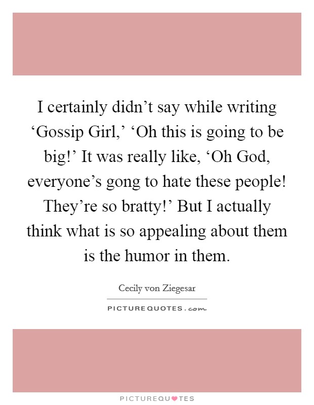 I certainly didn't say while writing ‘Gossip Girl,' ‘Oh this is going to be big!' It was really like, ‘Oh God, everyone's gong to hate these people! They're so bratty!' But I actually think what is so appealing about them is the humor in them Picture Quote #1
