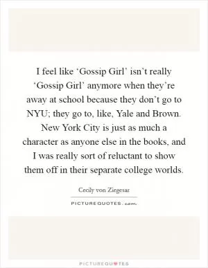 I feel like ‘Gossip Girl’ isn’t really ‘Gossip Girl’ anymore when they’re away at school because they don’t go to NYU; they go to, like, Yale and Brown. New York City is just as much a character as anyone else in the books, and I was really sort of reluctant to show them off in their separate college worlds Picture Quote #1