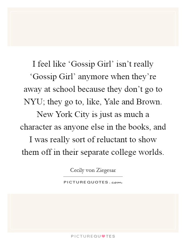 I feel like ‘Gossip Girl' isn't really ‘Gossip Girl' anymore when they're away at school because they don't go to NYU; they go to, like, Yale and Brown. New York City is just as much a character as anyone else in the books, and I was really sort of reluctant to show them off in their separate college worlds Picture Quote #1