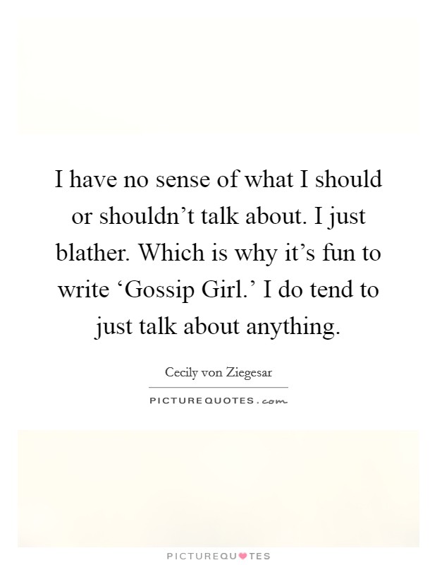 I have no sense of what I should or shouldn't talk about. I just blather. Which is why it's fun to write ‘Gossip Girl.' I do tend to just talk about anything Picture Quote #1