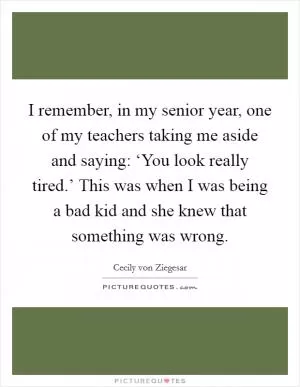 I remember, in my senior year, one of my teachers taking me aside and saying: ‘You look really tired.’ This was when I was being a bad kid and she knew that something was wrong Picture Quote #1