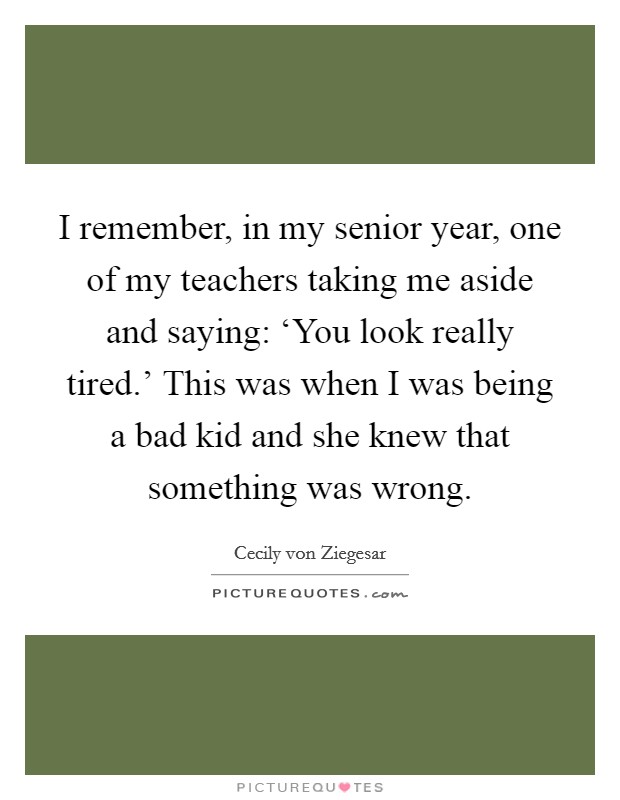 I remember, in my senior year, one of my teachers taking me aside and saying: ‘You look really tired.' This was when I was being a bad kid and she knew that something was wrong Picture Quote #1