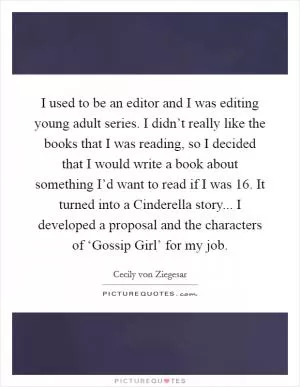 I used to be an editor and I was editing young adult series. I didn’t really like the books that I was reading, so I decided that I would write a book about something I’d want to read if I was 16. It turned into a Cinderella story... I developed a proposal and the characters of ‘Gossip Girl’ for my job Picture Quote #1