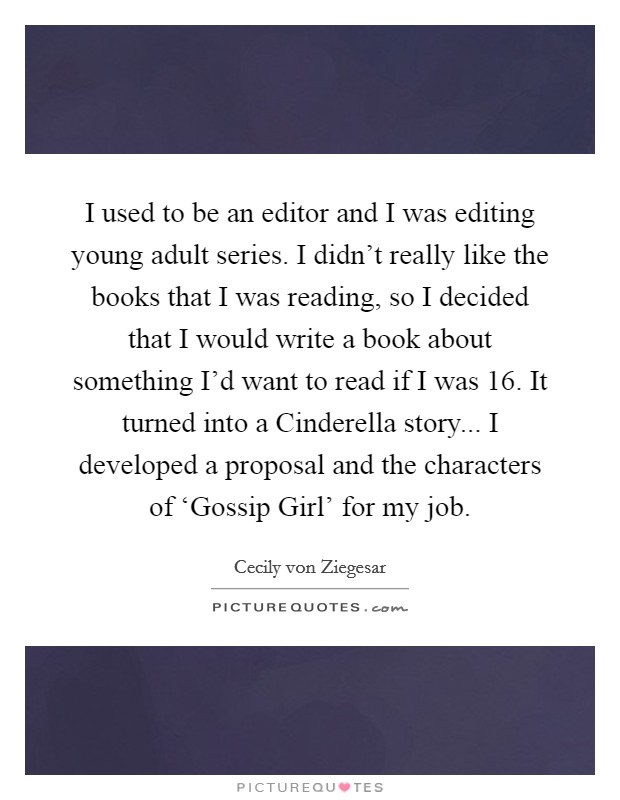 I used to be an editor and I was editing young adult series. I didn't really like the books that I was reading, so I decided that I would write a book about something I'd want to read if I was 16. It turned into a Cinderella story... I developed a proposal and the characters of ‘Gossip Girl' for my job Picture Quote #1
