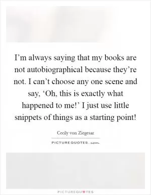 I’m always saying that my books are not autobiographical because they’re not. I can’t choose any one scene and say, ‘Oh, this is exactly what happened to me!’ I just use little snippets of things as a starting point! Picture Quote #1