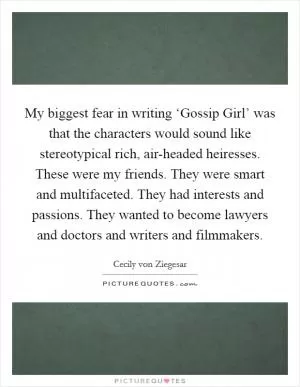 My biggest fear in writing ‘Gossip Girl’ was that the characters would sound like stereotypical rich, air-headed heiresses. These were my friends. They were smart and multifaceted. They had interests and passions. They wanted to become lawyers and doctors and writers and filmmakers Picture Quote #1