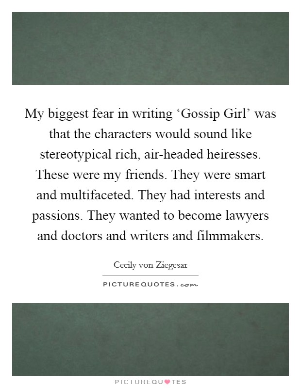 My biggest fear in writing ‘Gossip Girl' was that the characters would sound like stereotypical rich, air-headed heiresses. These were my friends. They were smart and multifaceted. They had interests and passions. They wanted to become lawyers and doctors and writers and filmmakers Picture Quote #1