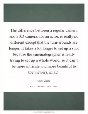 The difference between a regular camera and a 3D camera, for an actor, is really no different except that the turn-arounds are longer. It takes a lot longer to set up a shot because the cinematographer is really trying to set up a whole world, so it can’t be more intricate and more beautiful to the viewers, in 3D Picture Quote #1