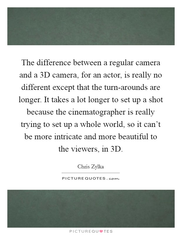 The difference between a regular camera and a 3D camera, for an actor, is really no different except that the turn-arounds are longer. It takes a lot longer to set up a shot because the cinematographer is really trying to set up a whole world, so it can't be more intricate and more beautiful to the viewers, in 3D Picture Quote #1