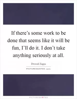 If there’s some work to be done that seems like it will be fun, I’ll do it. I don’t take anything seriously at all Picture Quote #1