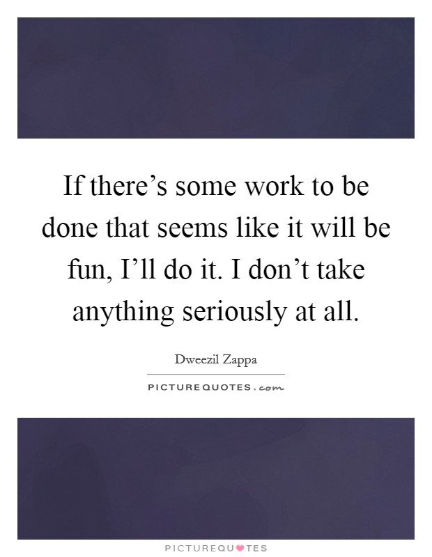 If there's some work to be done that seems like it will be fun, I'll do it. I don't take anything seriously at all Picture Quote #1