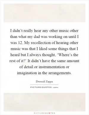 I didn’t really hear any other music other than what my dad was working on until I was 12. My recollection of hearing other music was that I liked some things that I heard but I always thought, ‘Where’s the rest of it?’ It didn’t have the same amount of detail or instrumentation or imagination in the arrangements Picture Quote #1