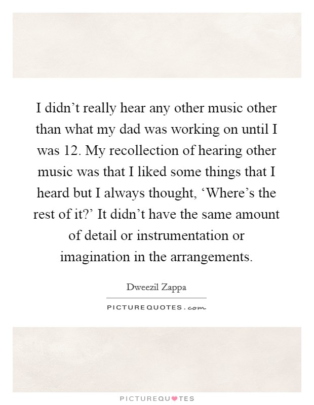 I didn't really hear any other music other than what my dad was working on until I was 12. My recollection of hearing other music was that I liked some things that I heard but I always thought, ‘Where's the rest of it?' It didn't have the same amount of detail or instrumentation or imagination in the arrangements Picture Quote #1