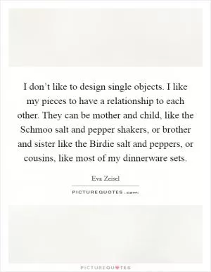 I don’t like to design single objects. I like my pieces to have a relationship to each other. They can be mother and child, like the Schmoo salt and pepper shakers, or brother and sister like the Birdie salt and peppers, or cousins, like most of my dinnerware sets Picture Quote #1